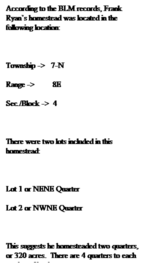 Text Box: According to the BLM records, Frank Ryan�s homestead was located in the following location:
&nbsp;
Township ->&nbsp;&nbsp; 7-N
Range ->&nbsp;&nbsp;&nbsp;&nbsp;&nbsp;&nbsp;&nbsp;&nbsp; 8E
Sec./Block ->&nbsp; 4
&nbsp;
There were two lots included in this homestead:
&nbsp;
Lot 1 or NENE Quarter
Lot 2 or NWNE Quarter
&nbsp;
This suggests he homesteaded two quarters, or 320 acres.&nbsp; There are 4 quarters to each section of land.
&nbsp;
Leo Ryan�s BLM record is less descriptive:
&nbsp;
Township ->&nbsp;&nbsp; 7-N
Range ->&nbsp;&nbsp;&nbsp;&nbsp;&nbsp;&nbsp;&nbsp;&nbsp; 8E
Sec./Block ->&nbsp; 4
&nbsp;
Leo�s land was located in the SE portion of this section.&nbsp; Frank and Leo were neighbors.&nbsp; 
