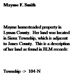 Text Box: Mayme F. Smith
&nbsp;
Mayme homesteaded property in Lyman County.&nbsp; Her land was located in Sioux Township, which is adjacent to Jones County.&nbsp; This is a description of her land as found in BLM records:
&nbsp;
Township ->&nbsp; 104-N
Range ->&nbsp;&nbsp;&nbsp;&nbsp;&nbsp;&nbsp;&nbsp; 79-N
Sec.Block ->&nbsp; 34/ SE corner
&nbsp;&nbsp;&nbsp;&nbsp;&nbsp;&nbsp;&nbsp;&nbsp;&nbsp;&nbsp;&nbsp;&nbsp;&nbsp;&nbsp;&nbsp;&nbsp;&nbsp;&nbsp;&nbsp;&nbsp;&nbsp;&nbsp; property
&nbsp;
